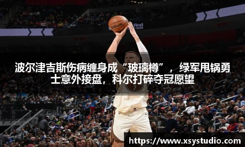 波尔津吉斯伤病缠身成“玻璃樽”，绿军甩锅勇士意外接盘，科尔打碎夺冠愿望